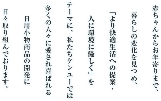 赤ちゃんからお年寄りまで、暮らしの変化を見つめ、「より快適生活への提案・人に環境に優しく」をテーマに、私たちケンユーでは多くの人々に愛され喜ばれる日用小物商品の開発に日々取り組んでおります。