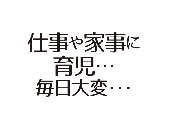 仕事や家事に 育児・・・ 毎日大変・・・