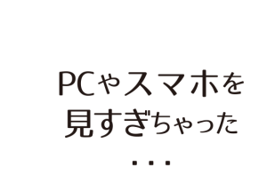 PCやスマホを 見すぎちゃった ・・・