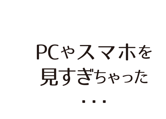 PCやスマホを 見すぎちゃった ・・・